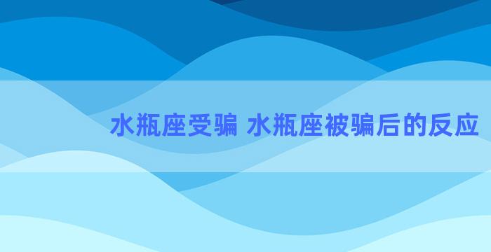 水瓶座受骗 水瓶座被骗后的反应